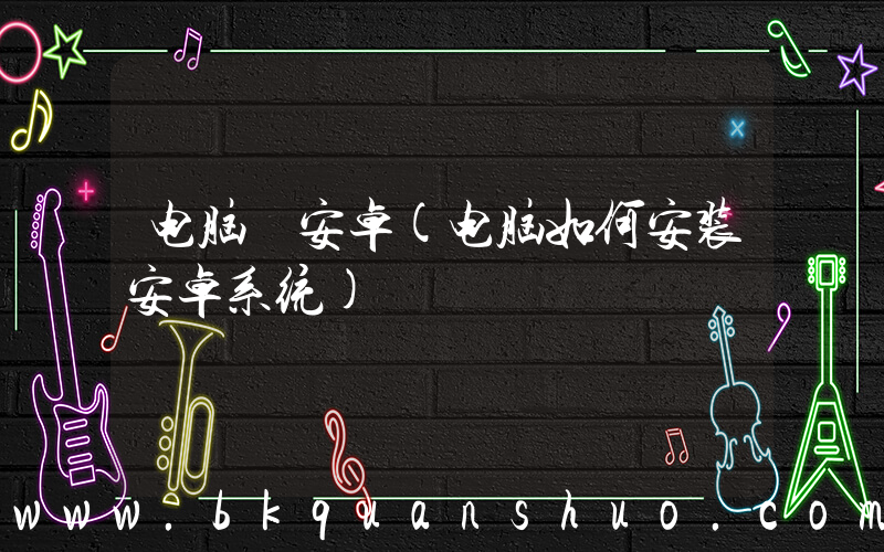 电脑 安卓(电脑如何安装安卓系统)